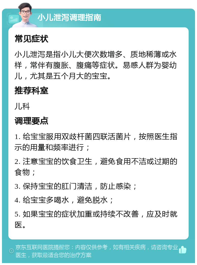 小儿泄泻调理指南 常见症状 小儿泄泻是指小儿大便次数增多、质地稀薄或水样，常伴有腹胀、腹痛等症状。易感人群为婴幼儿，尤其是五个月大的宝宝。 推荐科室 儿科 调理要点 1. 给宝宝服用双歧杆菌四联活菌片，按照医生指示的用量和频率进行； 2. 注意宝宝的饮食卫生，避免食用不洁或过期的食物； 3. 保持宝宝的肛门清洁，防止感染； 4. 给宝宝多喝水，避免脱水； 5. 如果宝宝的症状加重或持续不改善，应及时就医。