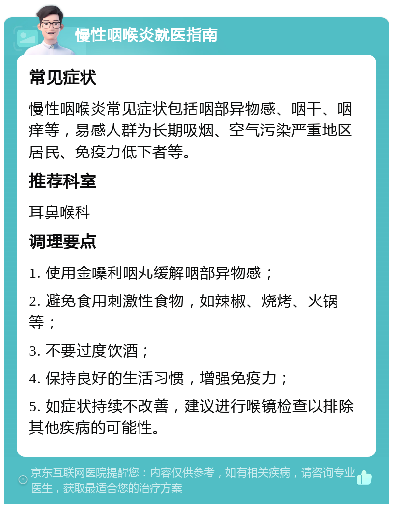 慢性咽喉炎就医指南 常见症状 慢性咽喉炎常见症状包括咽部异物感、咽干、咽痒等，易感人群为长期吸烟、空气污染严重地区居民、免疫力低下者等。 推荐科室 耳鼻喉科 调理要点 1. 使用金嗓利咽丸缓解咽部异物感； 2. 避免食用刺激性食物，如辣椒、烧烤、火锅等； 3. 不要过度饮酒； 4. 保持良好的生活习惯，增强免疫力； 5. 如症状持续不改善，建议进行喉镜检查以排除其他疾病的可能性。