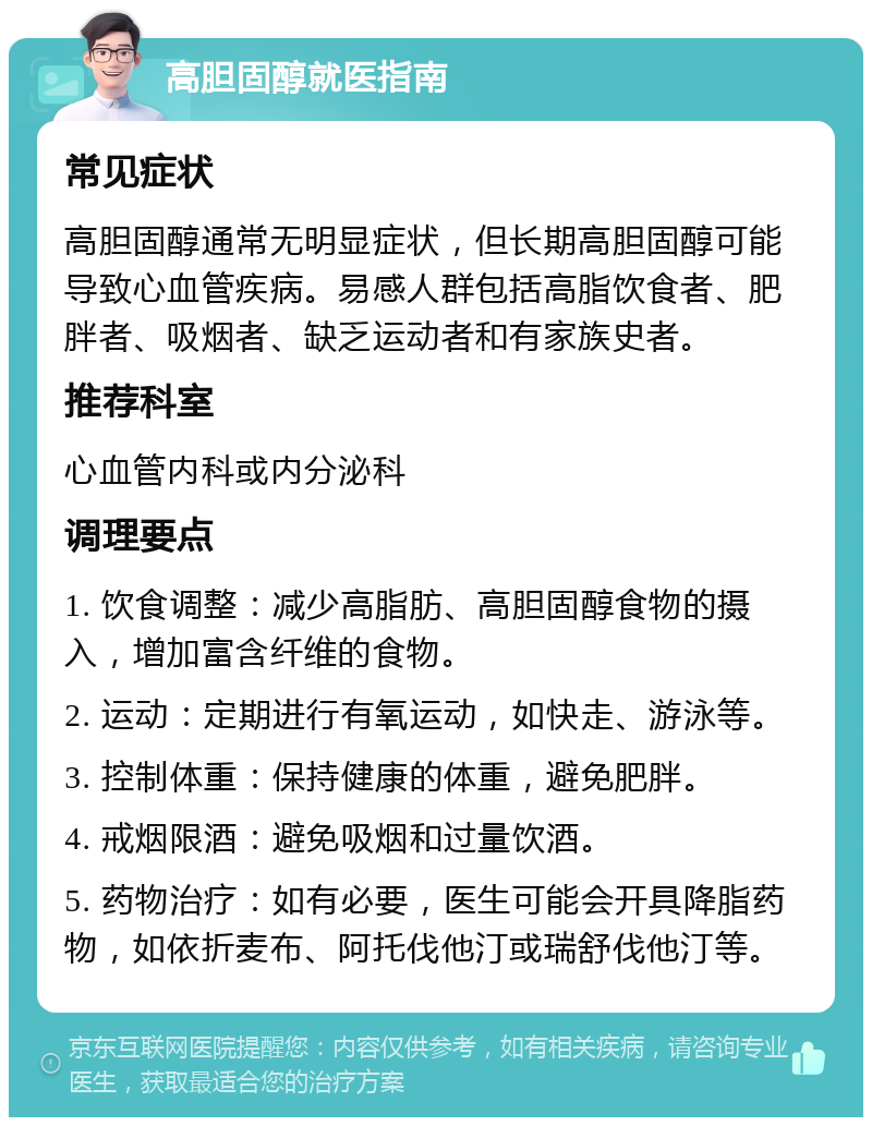 高胆固醇就医指南 常见症状 高胆固醇通常无明显症状，但长期高胆固醇可能导致心血管疾病。易感人群包括高脂饮食者、肥胖者、吸烟者、缺乏运动者和有家族史者。 推荐科室 心血管内科或内分泌科 调理要点 1. 饮食调整：减少高脂肪、高胆固醇食物的摄入，增加富含纤维的食物。 2. 运动：定期进行有氧运动，如快走、游泳等。 3. 控制体重：保持健康的体重，避免肥胖。 4. 戒烟限酒：避免吸烟和过量饮酒。 5. 药物治疗：如有必要，医生可能会开具降脂药物，如依折麦布、阿托伐他汀或瑞舒伐他汀等。