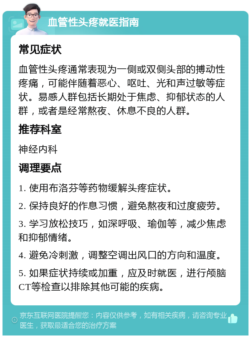 血管性头疼就医指南 常见症状 血管性头疼通常表现为一侧或双侧头部的搏动性疼痛，可能伴随着恶心、呕吐、光和声过敏等症状。易感人群包括长期处于焦虑、抑郁状态的人群，或者是经常熬夜、休息不良的人群。 推荐科室 神经内科 调理要点 1. 使用布洛芬等药物缓解头疼症状。 2. 保持良好的作息习惯，避免熬夜和过度疲劳。 3. 学习放松技巧，如深呼吸、瑜伽等，减少焦虑和抑郁情绪。 4. 避免冷刺激，调整空调出风口的方向和温度。 5. 如果症状持续或加重，应及时就医，进行颅脑CT等检查以排除其他可能的疾病。