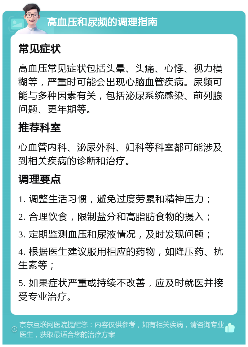 高血压和尿频的调理指南 常见症状 高血压常见症状包括头晕、头痛、心悸、视力模糊等，严重时可能会出现心脑血管疾病。尿频可能与多种因素有关，包括泌尿系统感染、前列腺问题、更年期等。 推荐科室 心血管内科、泌尿外科、妇科等科室都可能涉及到相关疾病的诊断和治疗。 调理要点 1. 调整生活习惯，避免过度劳累和精神压力； 2. 合理饮食，限制盐分和高脂肪食物的摄入； 3. 定期监测血压和尿液情况，及时发现问题； 4. 根据医生建议服用相应的药物，如降压药、抗生素等； 5. 如果症状严重或持续不改善，应及时就医并接受专业治疗。