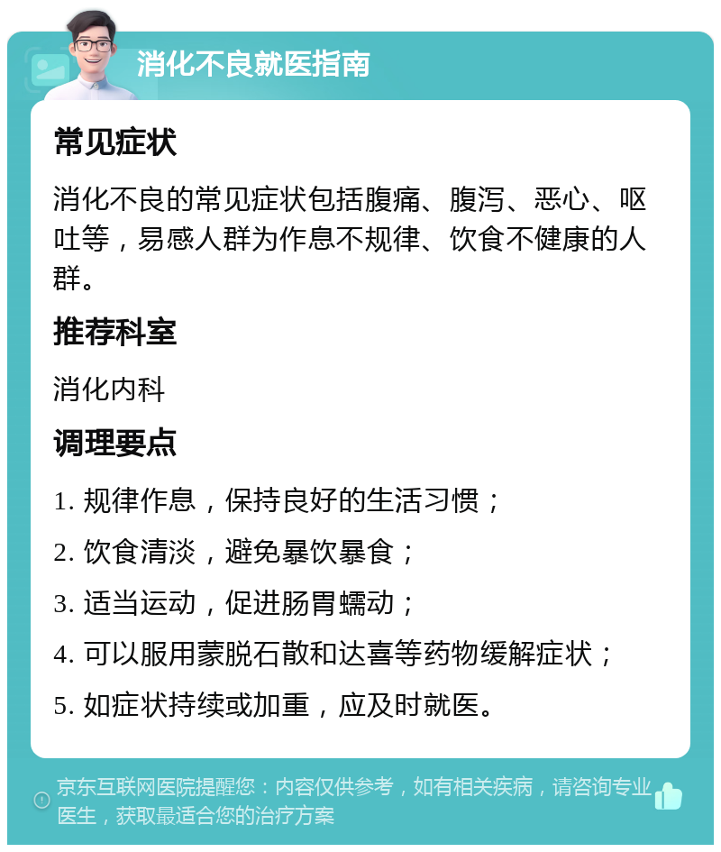 消化不良就医指南 常见症状 消化不良的常见症状包括腹痛、腹泻、恶心、呕吐等，易感人群为作息不规律、饮食不健康的人群。 推荐科室 消化内科 调理要点 1. 规律作息，保持良好的生活习惯； 2. 饮食清淡，避免暴饮暴食； 3. 适当运动，促进肠胃蠕动； 4. 可以服用蒙脱石散和达喜等药物缓解症状； 5. 如症状持续或加重，应及时就医。