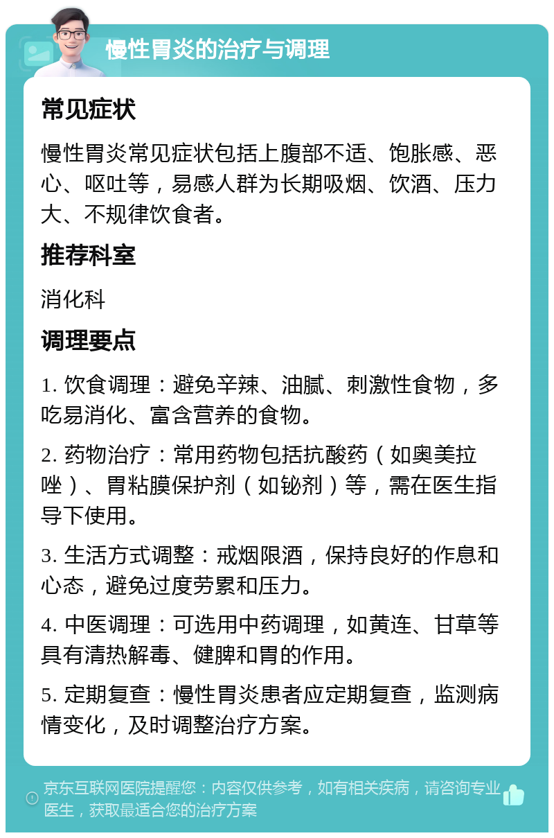 慢性胃炎的治疗与调理 常见症状 慢性胃炎常见症状包括上腹部不适、饱胀感、恶心、呕吐等，易感人群为长期吸烟、饮酒、压力大、不规律饮食者。 推荐科室 消化科 调理要点 1. 饮食调理：避免辛辣、油腻、刺激性食物，多吃易消化、富含营养的食物。 2. 药物治疗：常用药物包括抗酸药（如奥美拉唑）、胃粘膜保护剂（如铋剂）等，需在医生指导下使用。 3. 生活方式调整：戒烟限酒，保持良好的作息和心态，避免过度劳累和压力。 4. 中医调理：可选用中药调理，如黄连、甘草等具有清热解毒、健脾和胃的作用。 5. 定期复查：慢性胃炎患者应定期复查，监测病情变化，及时调整治疗方案。