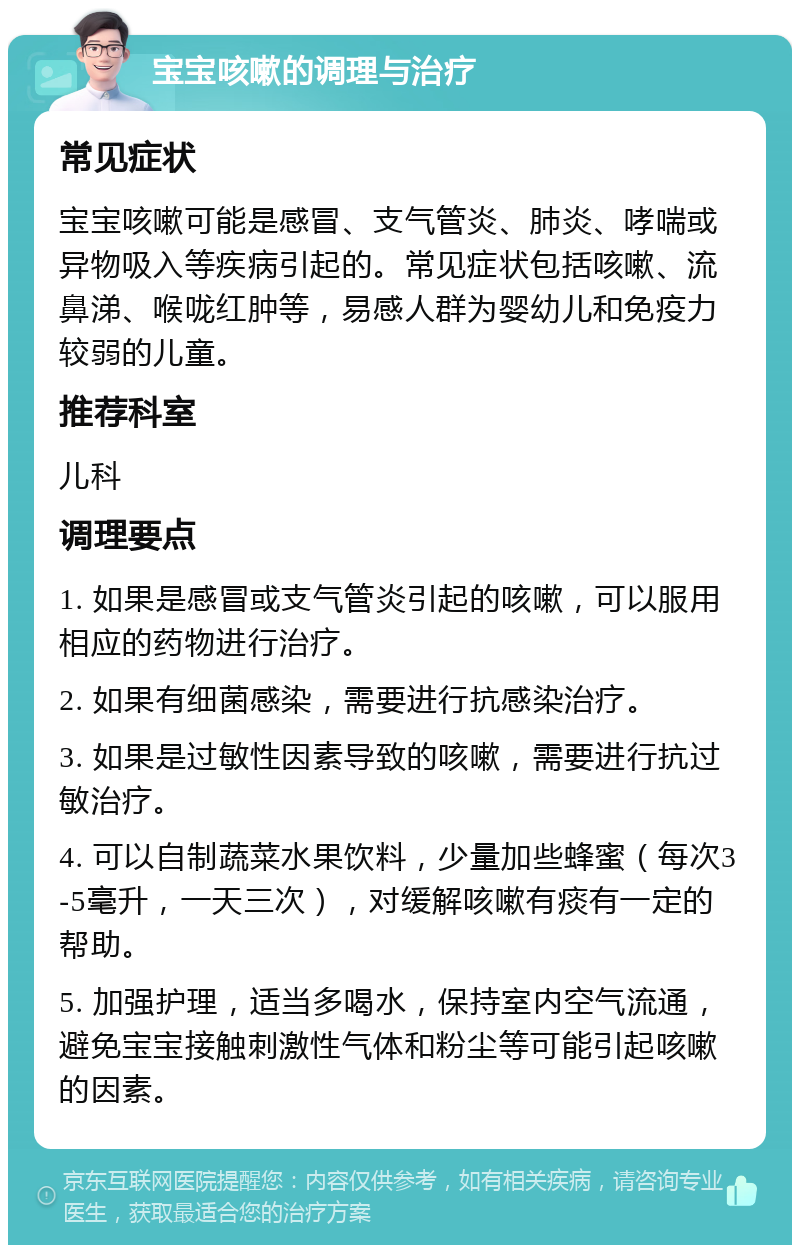 宝宝咳嗽的调理与治疗 常见症状 宝宝咳嗽可能是感冒、支气管炎、肺炎、哮喘或异物吸入等疾病引起的。常见症状包括咳嗽、流鼻涕、喉咙红肿等，易感人群为婴幼儿和免疫力较弱的儿童。 推荐科室 儿科 调理要点 1. 如果是感冒或支气管炎引起的咳嗽，可以服用相应的药物进行治疗。 2. 如果有细菌感染，需要进行抗感染治疗。 3. 如果是过敏性因素导致的咳嗽，需要进行抗过敏治疗。 4. 可以自制蔬菜水果饮料，少量加些蜂蜜（每次3-5毫升，一天三次），对缓解咳嗽有痰有一定的帮助。 5. 加强护理，适当多喝水，保持室内空气流通，避免宝宝接触刺激性气体和粉尘等可能引起咳嗽的因素。