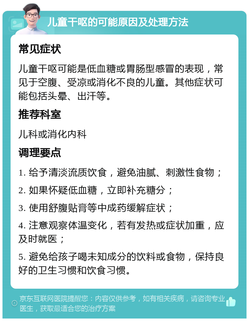 儿童干呕的可能原因及处理方法 常见症状 儿童干呕可能是低血糖或胃肠型感冒的表现，常见于空腹、受凉或消化不良的儿童。其他症状可能包括头晕、出汗等。 推荐科室 儿科或消化内科 调理要点 1. 给予清淡流质饮食，避免油腻、刺激性食物； 2. 如果怀疑低血糖，立即补充糖分； 3. 使用舒腹贴膏等中成药缓解症状； 4. 注意观察体温变化，若有发热或症状加重，应及时就医； 5. 避免给孩子喝未知成分的饮料或食物，保持良好的卫生习惯和饮食习惯。