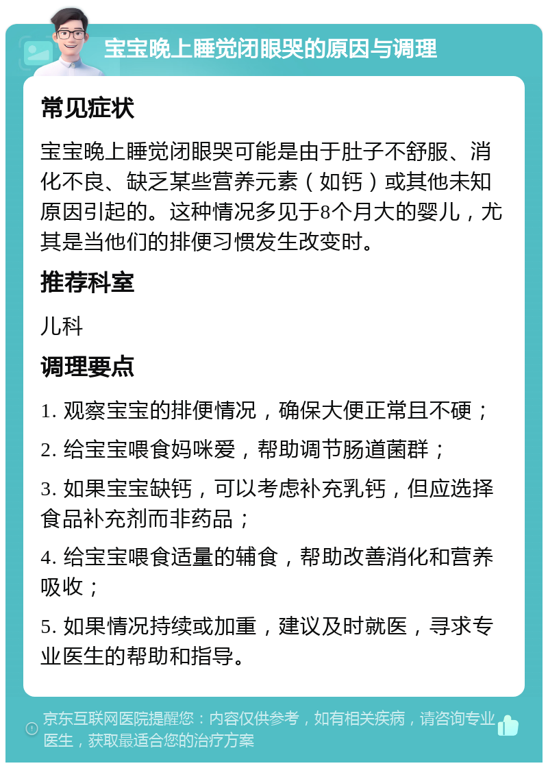 宝宝晚上睡觉闭眼哭的原因与调理 常见症状 宝宝晚上睡觉闭眼哭可能是由于肚子不舒服、消化不良、缺乏某些营养元素（如钙）或其他未知原因引起的。这种情况多见于8个月大的婴儿，尤其是当他们的排便习惯发生改变时。 推荐科室 儿科 调理要点 1. 观察宝宝的排便情况，确保大便正常且不硬； 2. 给宝宝喂食妈咪爱，帮助调节肠道菌群； 3. 如果宝宝缺钙，可以考虑补充乳钙，但应选择食品补充剂而非药品； 4. 给宝宝喂食适量的辅食，帮助改善消化和营养吸收； 5. 如果情况持续或加重，建议及时就医，寻求专业医生的帮助和指导。