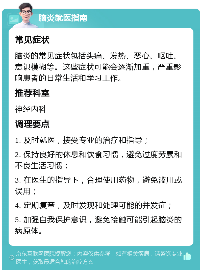 脑炎就医指南 常见症状 脑炎的常见症状包括头痛、发热、恶心、呕吐、意识模糊等。这些症状可能会逐渐加重，严重影响患者的日常生活和学习工作。 推荐科室 神经内科 调理要点 1. 及时就医，接受专业的治疗和指导； 2. 保持良好的休息和饮食习惯，避免过度劳累和不良生活习惯； 3. 在医生的指导下，合理使用药物，避免滥用或误用； 4. 定期复查，及时发现和处理可能的并发症； 5. 加强自我保护意识，避免接触可能引起脑炎的病原体。