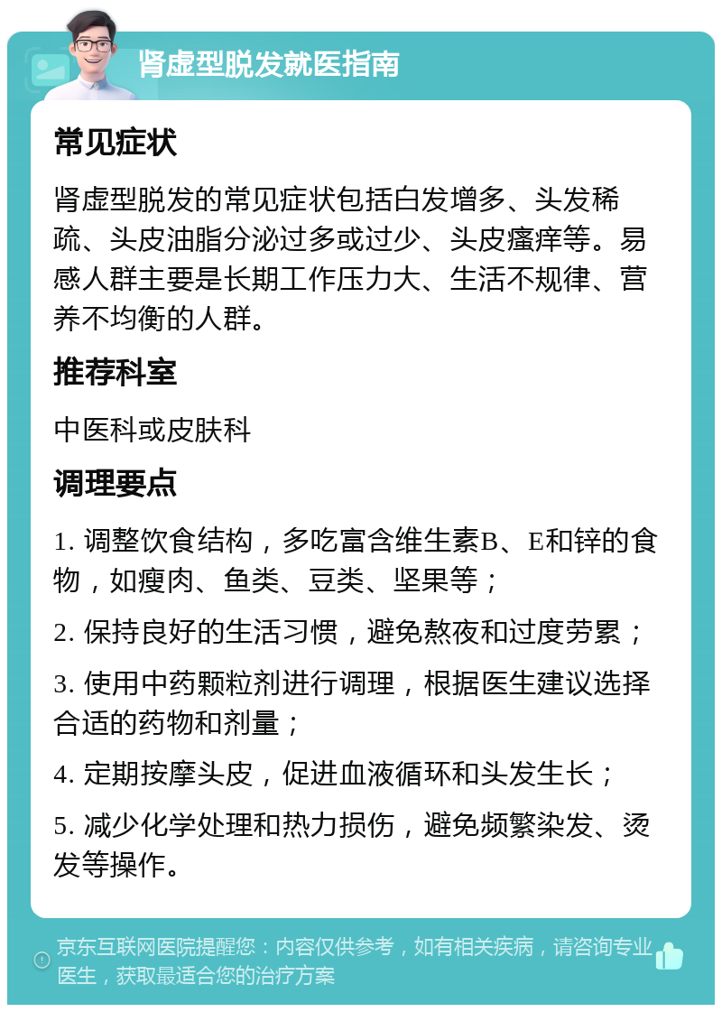 肾虚型脱发就医指南 常见症状 肾虚型脱发的常见症状包括白发增多、头发稀疏、头皮油脂分泌过多或过少、头皮瘙痒等。易感人群主要是长期工作压力大、生活不规律、营养不均衡的人群。 推荐科室 中医科或皮肤科 调理要点 1. 调整饮食结构，多吃富含维生素B、E和锌的食物，如瘦肉、鱼类、豆类、坚果等； 2. 保持良好的生活习惯，避免熬夜和过度劳累； 3. 使用中药颗粒剂进行调理，根据医生建议选择合适的药物和剂量； 4. 定期按摩头皮，促进血液循环和头发生长； 5. 减少化学处理和热力损伤，避免频繁染发、烫发等操作。