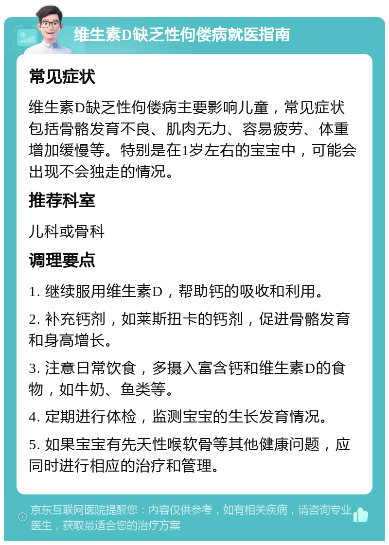 维生素D缺乏性佝偻病就医指南 常见症状 维生素D缺乏性佝偻病主要影响儿童，常见症状包括骨骼发育不良、肌肉无力、容易疲劳、体重增加缓慢等。特别是在1岁左右的宝宝中，可能会出现不会独走的情况。 推荐科室 儿科或骨科 调理要点 1. 继续服用维生素D，帮助钙的吸收和利用。 2. 补充钙剂，如莱斯扭卡的钙剂，促进骨骼发育和身高增长。 3. 注意日常饮食，多摄入富含钙和维生素D的食物，如牛奶、鱼类等。 4. 定期进行体检，监测宝宝的生长发育情况。 5. 如果宝宝有先天性喉软骨等其他健康问题，应同时进行相应的治疗和管理。