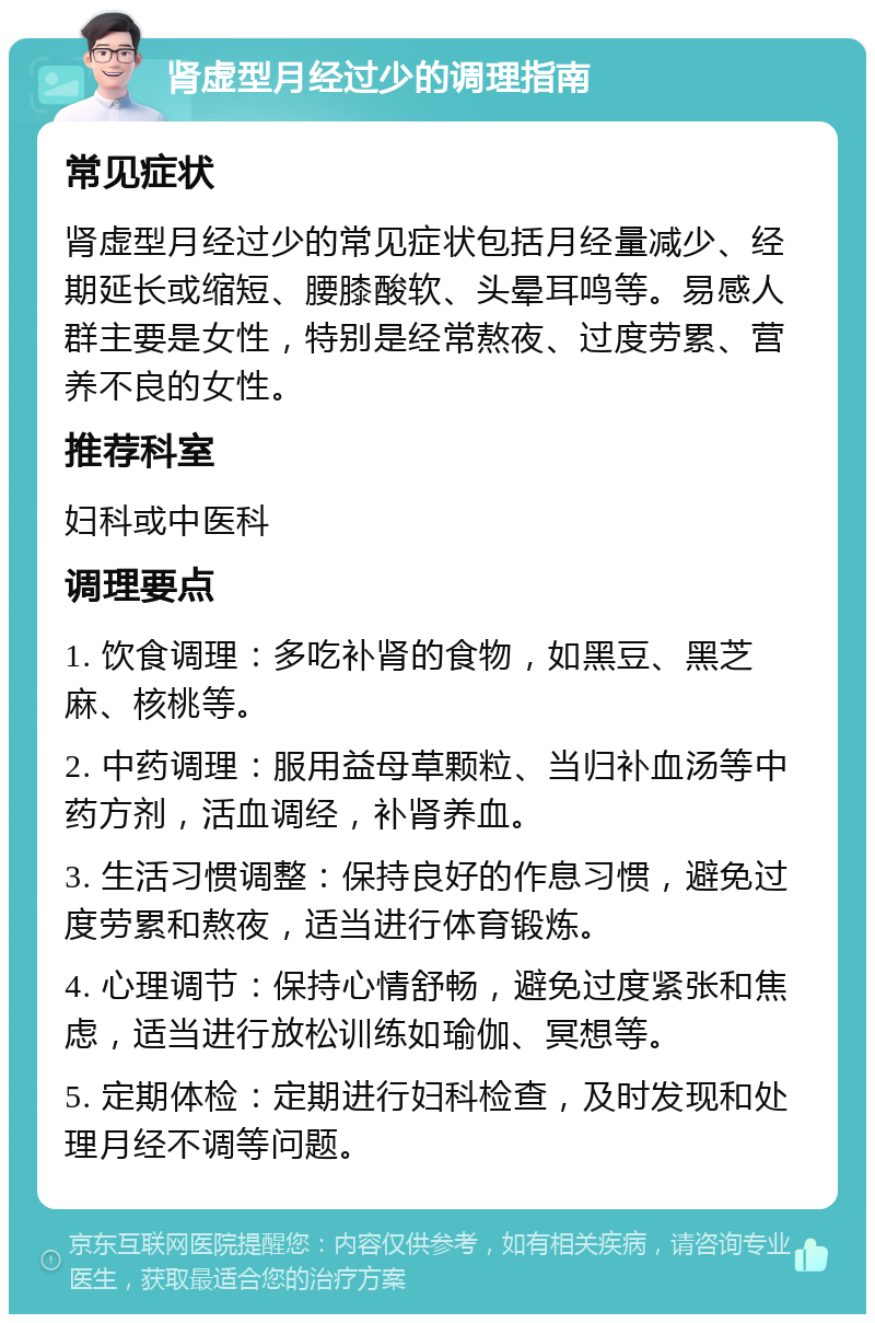 肾虚型月经过少的调理指南 常见症状 肾虚型月经过少的常见症状包括月经量减少、经期延长或缩短、腰膝酸软、头晕耳鸣等。易感人群主要是女性，特别是经常熬夜、过度劳累、营养不良的女性。 推荐科室 妇科或中医科 调理要点 1. 饮食调理：多吃补肾的食物，如黑豆、黑芝麻、核桃等。 2. 中药调理：服用益母草颗粒、当归补血汤等中药方剂，活血调经，补肾养血。 3. 生活习惯调整：保持良好的作息习惯，避免过度劳累和熬夜，适当进行体育锻炼。 4. 心理调节：保持心情舒畅，避免过度紧张和焦虑，适当进行放松训练如瑜伽、冥想等。 5. 定期体检：定期进行妇科检查，及时发现和处理月经不调等问题。