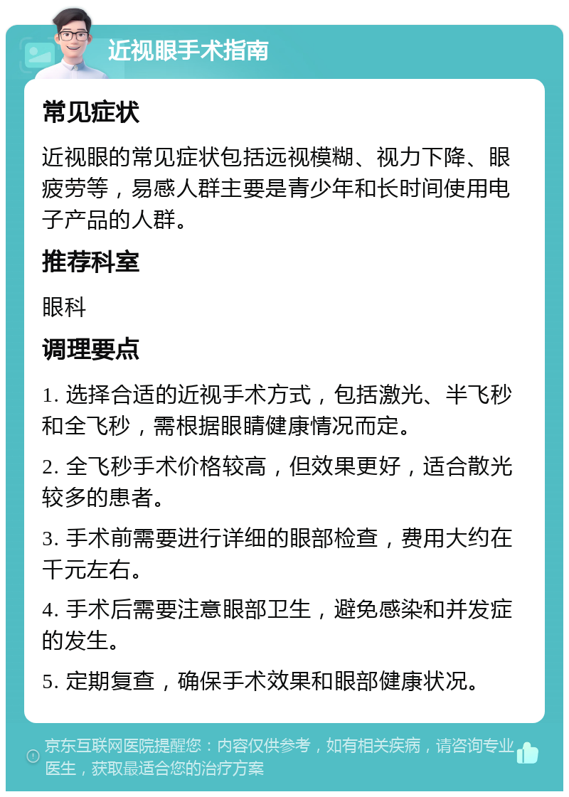 近视眼手术指南 常见症状 近视眼的常见症状包括远视模糊、视力下降、眼疲劳等，易感人群主要是青少年和长时间使用电子产品的人群。 推荐科室 眼科 调理要点 1. 选择合适的近视手术方式，包括激光、半飞秒和全飞秒，需根据眼睛健康情况而定。 2. 全飞秒手术价格较高，但效果更好，适合散光较多的患者。 3. 手术前需要进行详细的眼部检查，费用大约在千元左右。 4. 手术后需要注意眼部卫生，避免感染和并发症的发生。 5. 定期复查，确保手术效果和眼部健康状况。