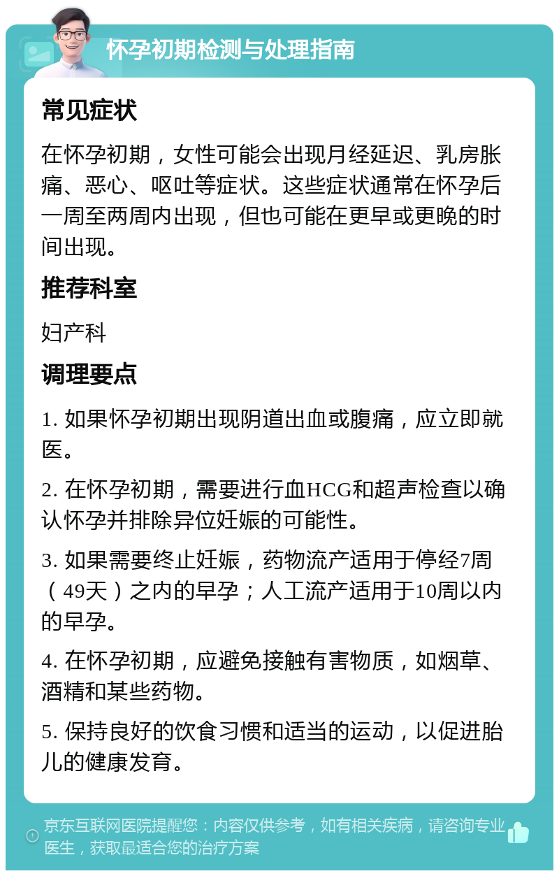 怀孕初期检测与处理指南 常见症状 在怀孕初期，女性可能会出现月经延迟、乳房胀痛、恶心、呕吐等症状。这些症状通常在怀孕后一周至两周内出现，但也可能在更早或更晚的时间出现。 推荐科室 妇产科 调理要点 1. 如果怀孕初期出现阴道出血或腹痛，应立即就医。 2. 在怀孕初期，需要进行血HCG和超声检查以确认怀孕并排除异位妊娠的可能性。 3. 如果需要终止妊娠，药物流产适用于停经7周（49天）之内的早孕；人工流产适用于10周以内的早孕。 4. 在怀孕初期，应避免接触有害物质，如烟草、酒精和某些药物。 5. 保持良好的饮食习惯和适当的运动，以促进胎儿的健康发育。