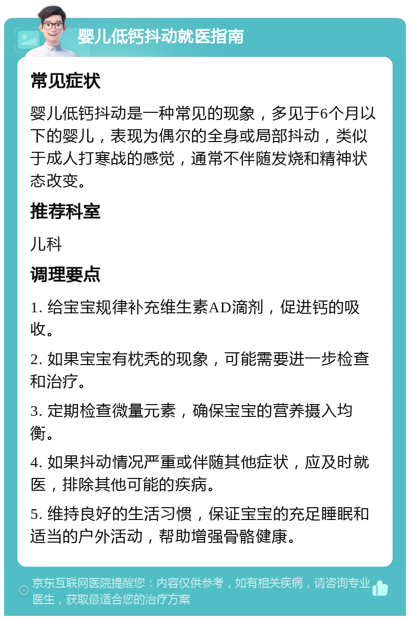 婴儿低钙抖动就医指南 常见症状 婴儿低钙抖动是一种常见的现象，多见于6个月以下的婴儿，表现为偶尔的全身或局部抖动，类似于成人打寒战的感觉，通常不伴随发烧和精神状态改变。 推荐科室 儿科 调理要点 1. 给宝宝规律补充维生素AD滴剂，促进钙的吸收。 2. 如果宝宝有枕秃的现象，可能需要进一步检查和治疗。 3. 定期检查微量元素，确保宝宝的营养摄入均衡。 4. 如果抖动情况严重或伴随其他症状，应及时就医，排除其他可能的疾病。 5. 维持良好的生活习惯，保证宝宝的充足睡眠和适当的户外活动，帮助增强骨骼健康。