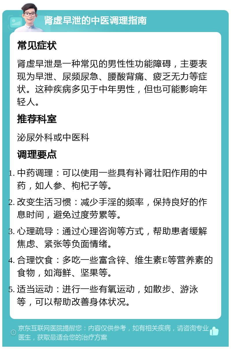 肾虚早泄的中医调理指南 常见症状 肾虚早泄是一种常见的男性性功能障碍，主要表现为早泄、尿频尿急、腰酸背痛、疲乏无力等症状。这种疾病多见于中年男性，但也可能影响年轻人。 推荐科室 泌尿外科或中医科 调理要点 中药调理：可以使用一些具有补肾壮阳作用的中药，如人参、枸杞子等。 改变生活习惯：减少手淫的频率，保持良好的作息时间，避免过度劳累等。 心理疏导：通过心理咨询等方式，帮助患者缓解焦虑、紧张等负面情绪。 合理饮食：多吃一些富含锌、维生素E等营养素的食物，如海鲜、坚果等。 适当运动：进行一些有氧运动，如散步、游泳等，可以帮助改善身体状况。