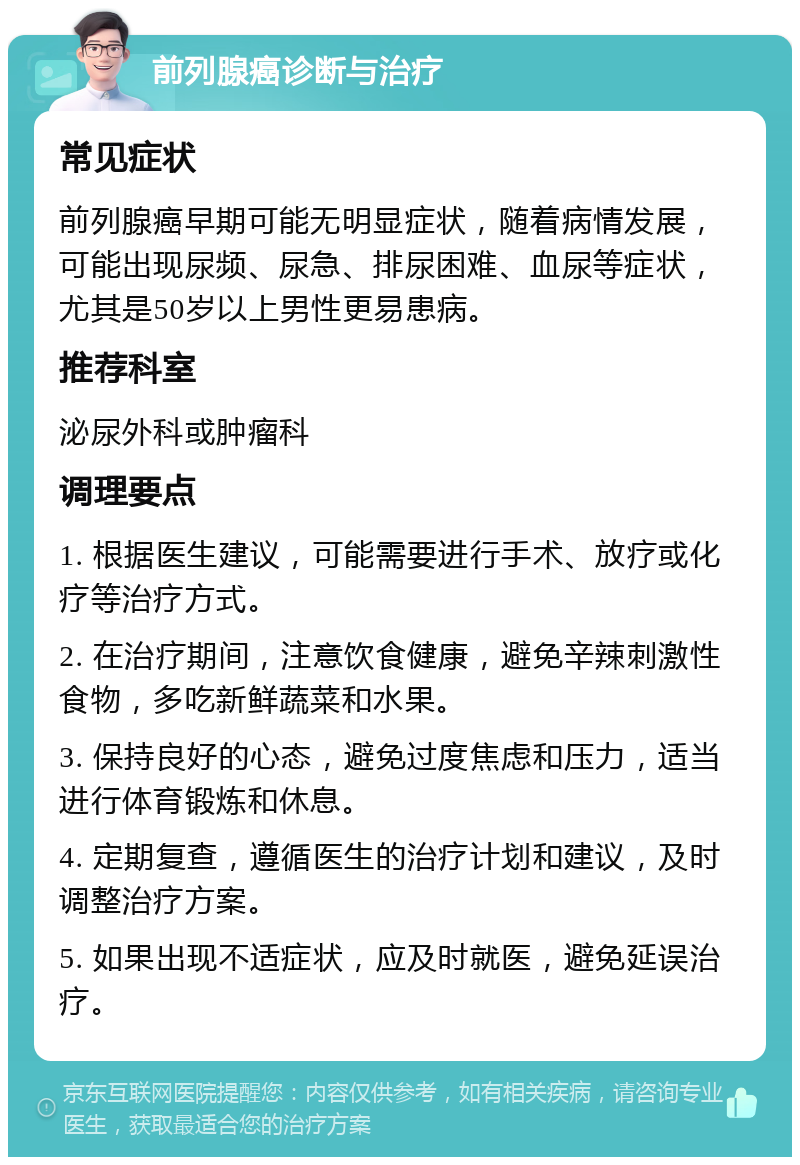 前列腺癌诊断与治疗 常见症状 前列腺癌早期可能无明显症状，随着病情发展，可能出现尿频、尿急、排尿困难、血尿等症状，尤其是50岁以上男性更易患病。 推荐科室 泌尿外科或肿瘤科 调理要点 1. 根据医生建议，可能需要进行手术、放疗或化疗等治疗方式。 2. 在治疗期间，注意饮食健康，避免辛辣刺激性食物，多吃新鲜蔬菜和水果。 3. 保持良好的心态，避免过度焦虑和压力，适当进行体育锻炼和休息。 4. 定期复查，遵循医生的治疗计划和建议，及时调整治疗方案。 5. 如果出现不适症状，应及时就医，避免延误治疗。