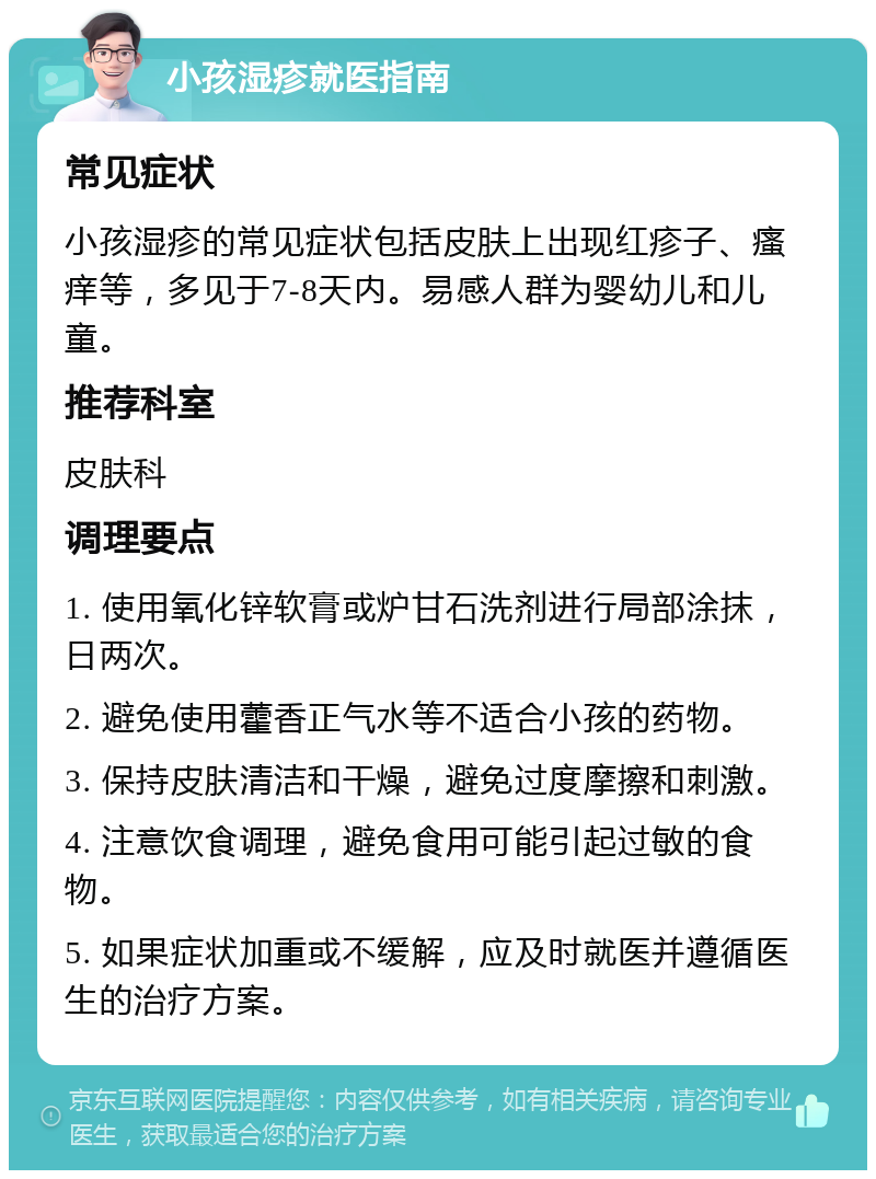 小孩湿疹就医指南 常见症状 小孩湿疹的常见症状包括皮肤上出现红疹子、瘙痒等，多见于7-8天内。易感人群为婴幼儿和儿童。 推荐科室 皮肤科 调理要点 1. 使用氧化锌软膏或炉甘石洗剂进行局部涂抹，日两次。 2. 避免使用藿香正气水等不适合小孩的药物。 3. 保持皮肤清洁和干燥，避免过度摩擦和刺激。 4. 注意饮食调理，避免食用可能引起过敏的食物。 5. 如果症状加重或不缓解，应及时就医并遵循医生的治疗方案。