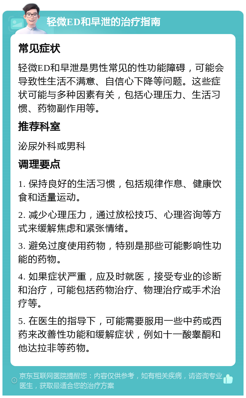 轻微ED和早泄的治疗指南 常见症状 轻微ED和早泄是男性常见的性功能障碍，可能会导致性生活不满意、自信心下降等问题。这些症状可能与多种因素有关，包括心理压力、生活习惯、药物副作用等。 推荐科室 泌尿外科或男科 调理要点 1. 保持良好的生活习惯，包括规律作息、健康饮食和适量运动。 2. 减少心理压力，通过放松技巧、心理咨询等方式来缓解焦虑和紧张情绪。 3. 避免过度使用药物，特别是那些可能影响性功能的药物。 4. 如果症状严重，应及时就医，接受专业的诊断和治疗，可能包括药物治疗、物理治疗或手术治疗等。 5. 在医生的指导下，可能需要服用一些中药或西药来改善性功能和缓解症状，例如十一酸睾酮和他达拉非等药物。