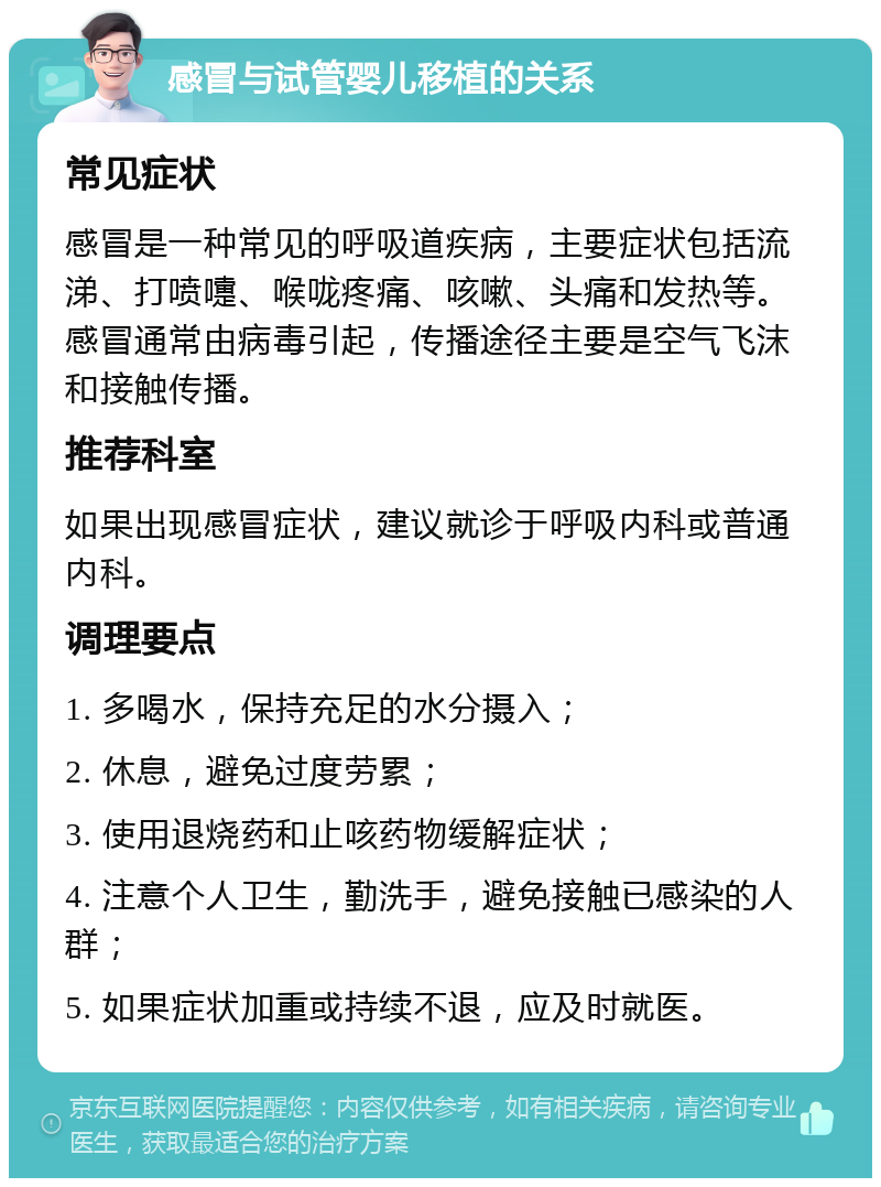 感冒与试管婴儿移植的关系 常见症状 感冒是一种常见的呼吸道疾病，主要症状包括流涕、打喷嚏、喉咙疼痛、咳嗽、头痛和发热等。感冒通常由病毒引起，传播途径主要是空气飞沫和接触传播。 推荐科室 如果出现感冒症状，建议就诊于呼吸内科或普通内科。 调理要点 1. 多喝水，保持充足的水分摄入； 2. 休息，避免过度劳累； 3. 使用退烧药和止咳药物缓解症状； 4. 注意个人卫生，勤洗手，避免接触已感染的人群； 5. 如果症状加重或持续不退，应及时就医。