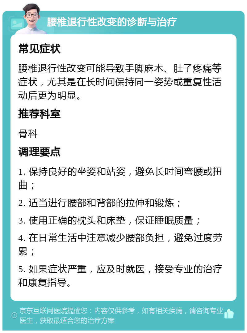 腰椎退行性改变的诊断与治疗 常见症状 腰椎退行性改变可能导致手脚麻木、肚子疼痛等症状，尤其是在长时间保持同一姿势或重复性活动后更为明显。 推荐科室 骨科 调理要点 1. 保持良好的坐姿和站姿，避免长时间弯腰或扭曲； 2. 适当进行腰部和背部的拉伸和锻炼； 3. 使用正确的枕头和床垫，保证睡眠质量； 4. 在日常生活中注意减少腰部负担，避免过度劳累； 5. 如果症状严重，应及时就医，接受专业的治疗和康复指导。