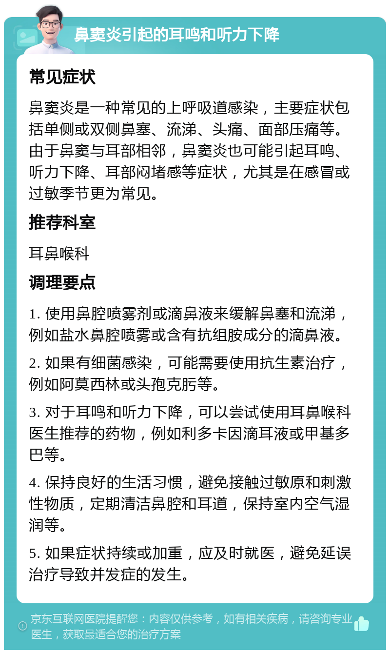 鼻窦炎引起的耳鸣和听力下降 常见症状 鼻窦炎是一种常见的上呼吸道感染，主要症状包括单侧或双侧鼻塞、流涕、头痛、面部压痛等。由于鼻窦与耳部相邻，鼻窦炎也可能引起耳鸣、听力下降、耳部闷堵感等症状，尤其是在感冒或过敏季节更为常见。 推荐科室 耳鼻喉科 调理要点 1. 使用鼻腔喷雾剂或滴鼻液来缓解鼻塞和流涕，例如盐水鼻腔喷雾或含有抗组胺成分的滴鼻液。 2. 如果有细菌感染，可能需要使用抗生素治疗，例如阿莫西林或头孢克肟等。 3. 对于耳鸣和听力下降，可以尝试使用耳鼻喉科医生推荐的药物，例如利多卡因滴耳液或甲基多巴等。 4. 保持良好的生活习惯，避免接触过敏原和刺激性物质，定期清洁鼻腔和耳道，保持室内空气湿润等。 5. 如果症状持续或加重，应及时就医，避免延误治疗导致并发症的发生。