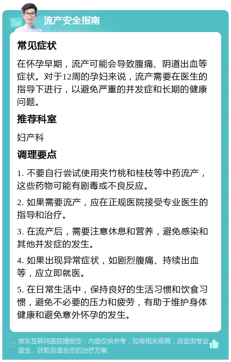 流产安全指南 常见症状 在怀孕早期，流产可能会导致腹痛、阴道出血等症状。对于12周的孕妇来说，流产需要在医生的指导下进行，以避免严重的并发症和长期的健康问题。 推荐科室 妇产科 调理要点 1. 不要自行尝试使用夹竹桃和桂枝等中药流产，这些药物可能有剧毒或不良反应。 2. 如果需要流产，应在正规医院接受专业医生的指导和治疗。 3. 在流产后，需要注意休息和营养，避免感染和其他并发症的发生。 4. 如果出现异常症状，如剧烈腹痛、持续出血等，应立即就医。 5. 在日常生活中，保持良好的生活习惯和饮食习惯，避免不必要的压力和疲劳，有助于维护身体健康和避免意外怀孕的发生。