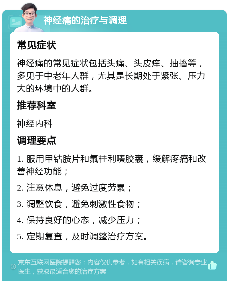 神经痛的治疗与调理 常见症状 神经痛的常见症状包括头痛、头皮痒、抽搐等，多见于中老年人群，尤其是长期处于紧张、压力大的环境中的人群。 推荐科室 神经内科 调理要点 1. 服用甲钴胺片和氟桂利嗪胶囊，缓解疼痛和改善神经功能； 2. 注意休息，避免过度劳累； 3. 调整饮食，避免刺激性食物； 4. 保持良好的心态，减少压力； 5. 定期复查，及时调整治疗方案。