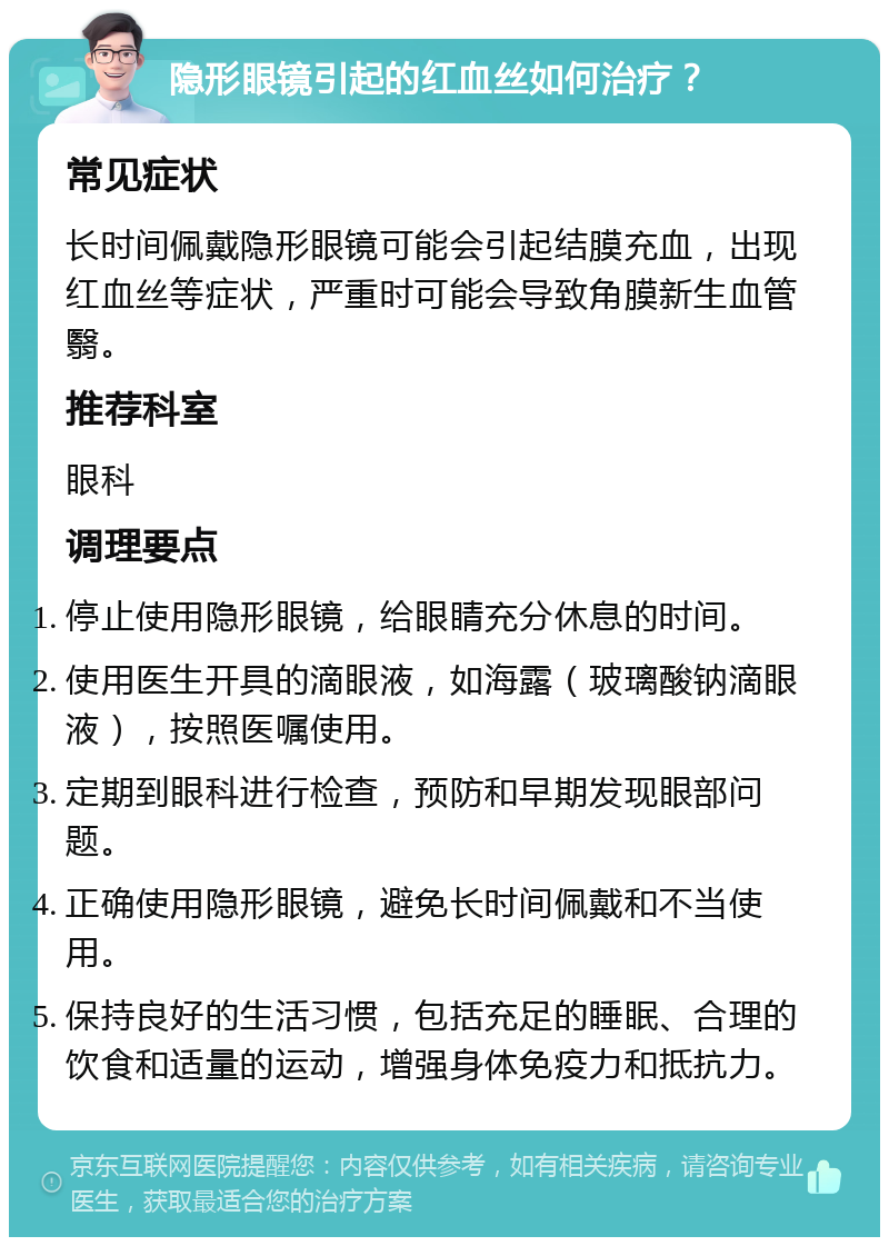 隐形眼镜引起的红血丝如何治疗？ 常见症状 长时间佩戴隐形眼镜可能会引起结膜充血，出现红血丝等症状，严重时可能会导致角膜新生血管翳。 推荐科室 眼科 调理要点 停止使用隐形眼镜，给眼睛充分休息的时间。 使用医生开具的滴眼液，如海露（玻璃酸钠滴眼液），按照医嘱使用。 定期到眼科进行检查，预防和早期发现眼部问题。 正确使用隐形眼镜，避免长时间佩戴和不当使用。 保持良好的生活习惯，包括充足的睡眠、合理的饮食和适量的运动，增强身体免疫力和抵抗力。