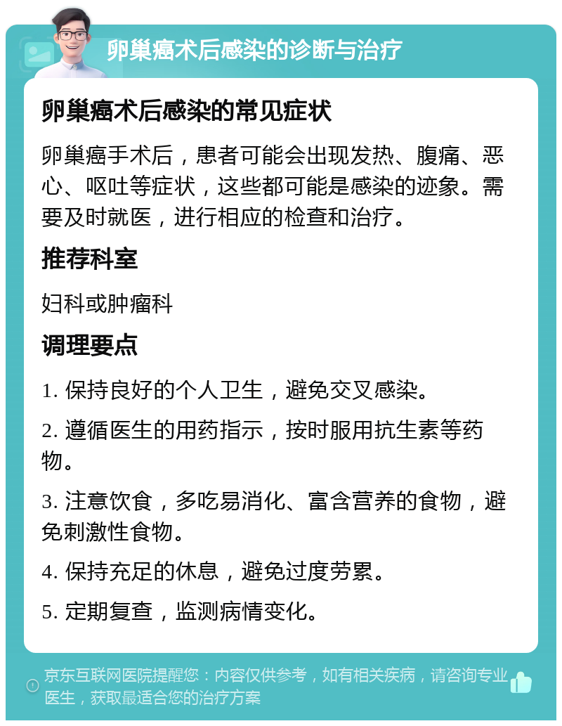 卵巢癌术后感染的诊断与治疗 卵巢癌术后感染的常见症状 卵巢癌手术后，患者可能会出现发热、腹痛、恶心、呕吐等症状，这些都可能是感染的迹象。需要及时就医，进行相应的检查和治疗。 推荐科室 妇科或肿瘤科 调理要点 1. 保持良好的个人卫生，避免交叉感染。 2. 遵循医生的用药指示，按时服用抗生素等药物。 3. 注意饮食，多吃易消化、富含营养的食物，避免刺激性食物。 4. 保持充足的休息，避免过度劳累。 5. 定期复查，监测病情变化。