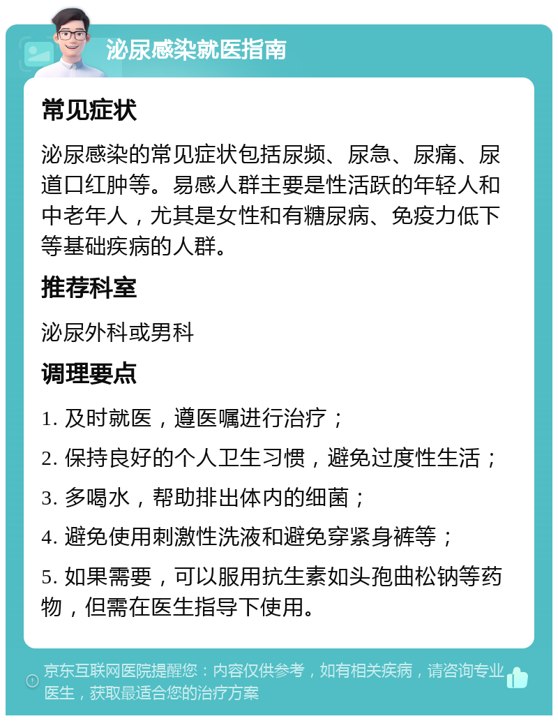 泌尿感染就医指南 常见症状 泌尿感染的常见症状包括尿频、尿急、尿痛、尿道口红肿等。易感人群主要是性活跃的年轻人和中老年人，尤其是女性和有糖尿病、免疫力低下等基础疾病的人群。 推荐科室 泌尿外科或男科 调理要点 1. 及时就医，遵医嘱进行治疗； 2. 保持良好的个人卫生习惯，避免过度性生活； 3. 多喝水，帮助排出体内的细菌； 4. 避免使用刺激性洗液和避免穿紧身裤等； 5. 如果需要，可以服用抗生素如头孢曲松钠等药物，但需在医生指导下使用。