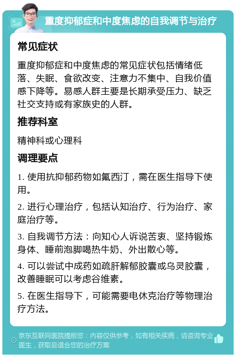 重度抑郁症和中度焦虑的自我调节与治疗 常见症状 重度抑郁症和中度焦虑的常见症状包括情绪低落、失眠、食欲改变、注意力不集中、自我价值感下降等。易感人群主要是长期承受压力、缺乏社交支持或有家族史的人群。 推荐科室 精神科或心理科 调理要点 1. 使用抗抑郁药物如氟西汀，需在医生指导下使用。 2. 进行心理治疗，包括认知治疗、行为治疗、家庭治疗等。 3. 自我调节方法：向知心人诉说苦衷、坚持锻炼身体、睡前泡脚喝热牛奶、外出散心等。 4. 可以尝试中成药如疏肝解郁胶囊或乌灵胶囊，改善睡眠可以考虑谷维素。 5. 在医生指导下，可能需要电休克治疗等物理治疗方法。