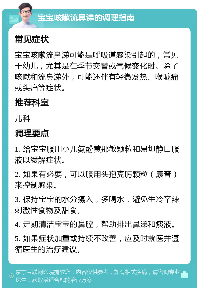 宝宝咳嗽流鼻涕的调理指南 常见症状 宝宝咳嗽流鼻涕可能是呼吸道感染引起的，常见于幼儿，尤其是在季节交替或气候变化时。除了咳嗽和流鼻涕外，可能还伴有轻微发热、喉咙痛或头痛等症状。 推荐科室 儿科 调理要点 1. 给宝宝服用小儿氨酚黄那敏颗粒和易坦静口服液以缓解症状。 2. 如果有必要，可以服用头孢克肟颗粒（康普）来控制感染。 3. 保持宝宝的水分摄入，多喝水，避免生冷辛辣刺激性食物及甜食。 4. 定期清洁宝宝的鼻腔，帮助排出鼻涕和痰液。 5. 如果症状加重或持续不改善，应及时就医并遵循医生的治疗建议。