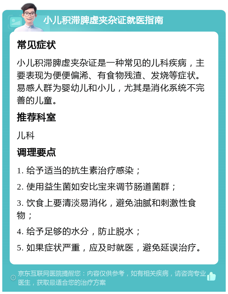 小儿积滞脾虚夹杂证就医指南 常见症状 小儿积滞脾虚夹杂证是一种常见的儿科疾病，主要表现为便便偏浠、有食物残渣、发烧等症状。易感人群为婴幼儿和小儿，尤其是消化系统不完善的儿童。 推荐科室 儿科 调理要点 1. 给予适当的抗生素治疗感染； 2. 使用益生菌如安比宝来调节肠道菌群； 3. 饮食上要清淡易消化，避免油腻和刺激性食物； 4. 给予足够的水分，防止脱水； 5. 如果症状严重，应及时就医，避免延误治疗。