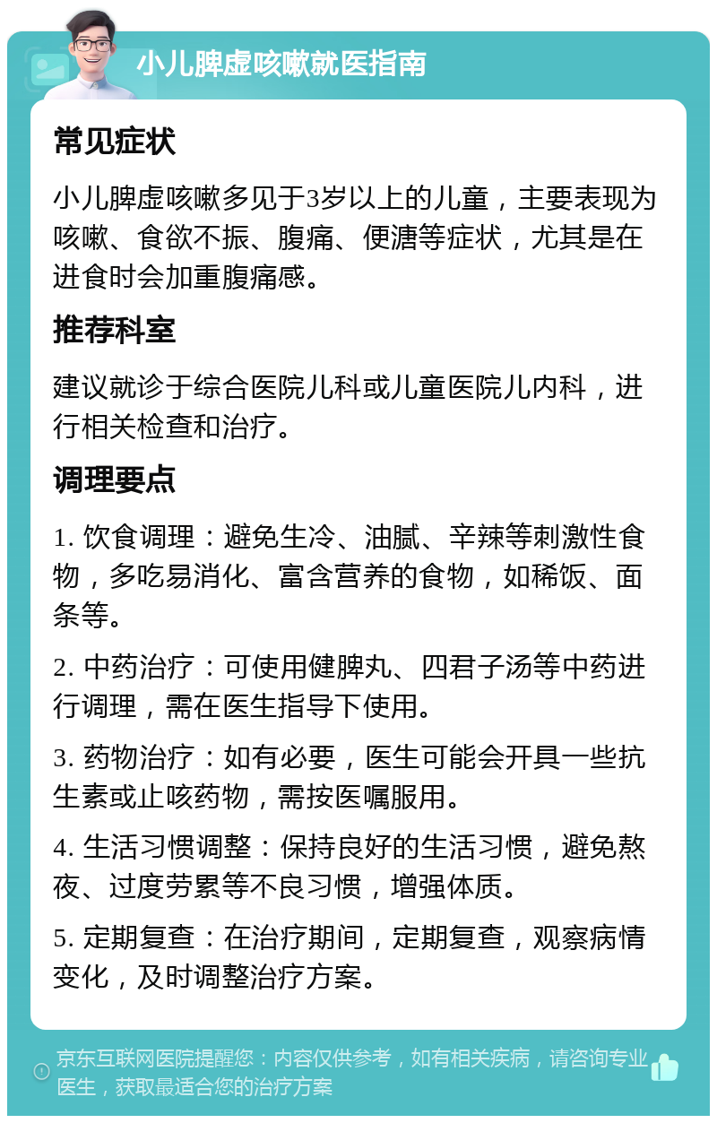 小儿脾虚咳嗽就医指南 常见症状 小儿脾虚咳嗽多见于3岁以上的儿童，主要表现为咳嗽、食欲不振、腹痛、便溏等症状，尤其是在进食时会加重腹痛感。 推荐科室 建议就诊于综合医院儿科或儿童医院儿内科，进行相关检查和治疗。 调理要点 1. 饮食调理：避免生冷、油腻、辛辣等刺激性食物，多吃易消化、富含营养的食物，如稀饭、面条等。 2. 中药治疗：可使用健脾丸、四君子汤等中药进行调理，需在医生指导下使用。 3. 药物治疗：如有必要，医生可能会开具一些抗生素或止咳药物，需按医嘱服用。 4. 生活习惯调整：保持良好的生活习惯，避免熬夜、过度劳累等不良习惯，增强体质。 5. 定期复查：在治疗期间，定期复查，观察病情变化，及时调整治疗方案。