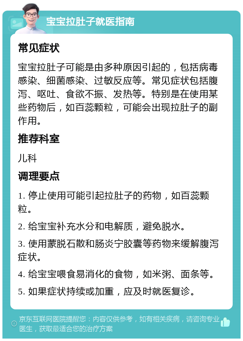 宝宝拉肚子就医指南 常见症状 宝宝拉肚子可能是由多种原因引起的，包括病毒感染、细菌感染、过敏反应等。常见症状包括腹泻、呕吐、食欲不振、发热等。特别是在使用某些药物后，如百蕊颗粒，可能会出现拉肚子的副作用。 推荐科室 儿科 调理要点 1. 停止使用可能引起拉肚子的药物，如百蕊颗粒。 2. 给宝宝补充水分和电解质，避免脱水。 3. 使用蒙脱石散和肠炎宁胶囊等药物来缓解腹泻症状。 4. 给宝宝喂食易消化的食物，如米粥、面条等。 5. 如果症状持续或加重，应及时就医复诊。