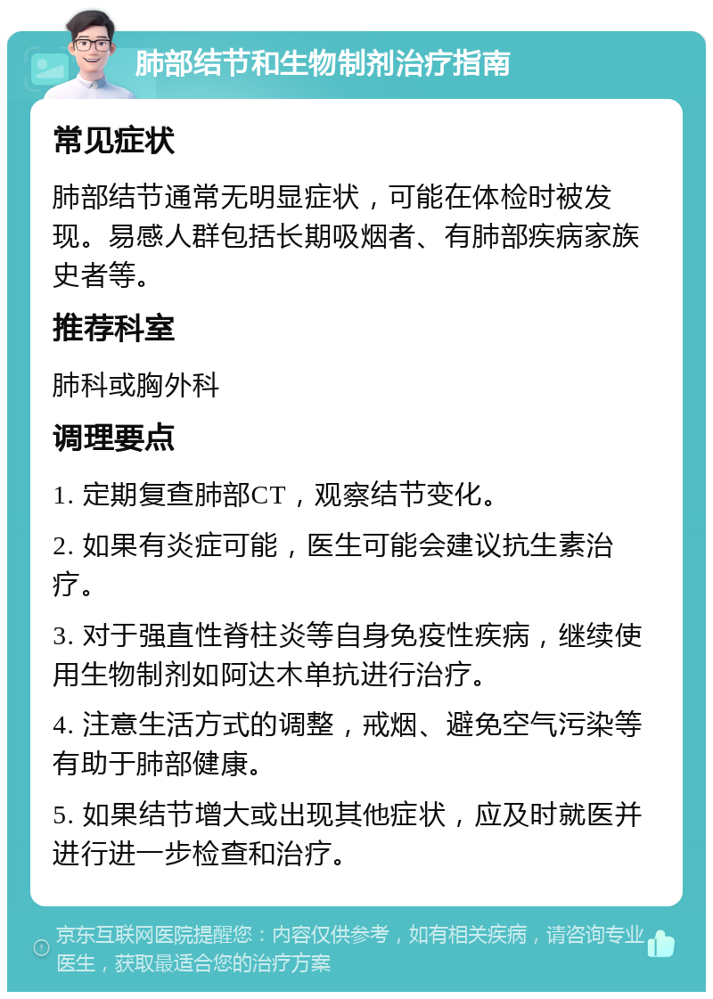 肺部结节和生物制剂治疗指南 常见症状 肺部结节通常无明显症状，可能在体检时被发现。易感人群包括长期吸烟者、有肺部疾病家族史者等。 推荐科室 肺科或胸外科 调理要点 1. 定期复查肺部CT，观察结节变化。 2. 如果有炎症可能，医生可能会建议抗生素治疗。 3. 对于强直性脊柱炎等自身免疫性疾病，继续使用生物制剂如阿达木单抗进行治疗。 4. 注意生活方式的调整，戒烟、避免空气污染等有助于肺部健康。 5. 如果结节增大或出现其他症状，应及时就医并进行进一步检查和治疗。