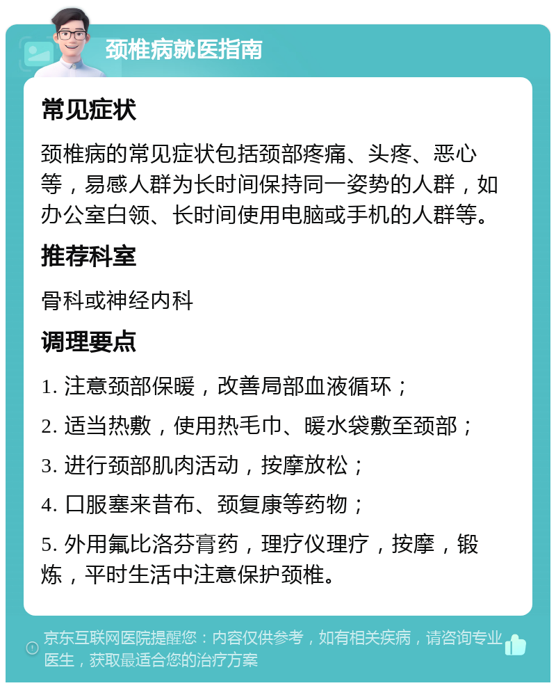 颈椎病就医指南 常见症状 颈椎病的常见症状包括颈部疼痛、头疼、恶心等，易感人群为长时间保持同一姿势的人群，如办公室白领、长时间使用电脑或手机的人群等。 推荐科室 骨科或神经内科 调理要点 1. 注意颈部保暖，改善局部血液循环； 2. 适当热敷，使用热毛巾、暖水袋敷至颈部； 3. 进行颈部肌肉活动，按摩放松； 4. 口服塞来昔布、颈复康等药物； 5. 外用氟比洛芬膏药，理疗仪理疗，按摩，锻炼，平时生活中注意保护颈椎。