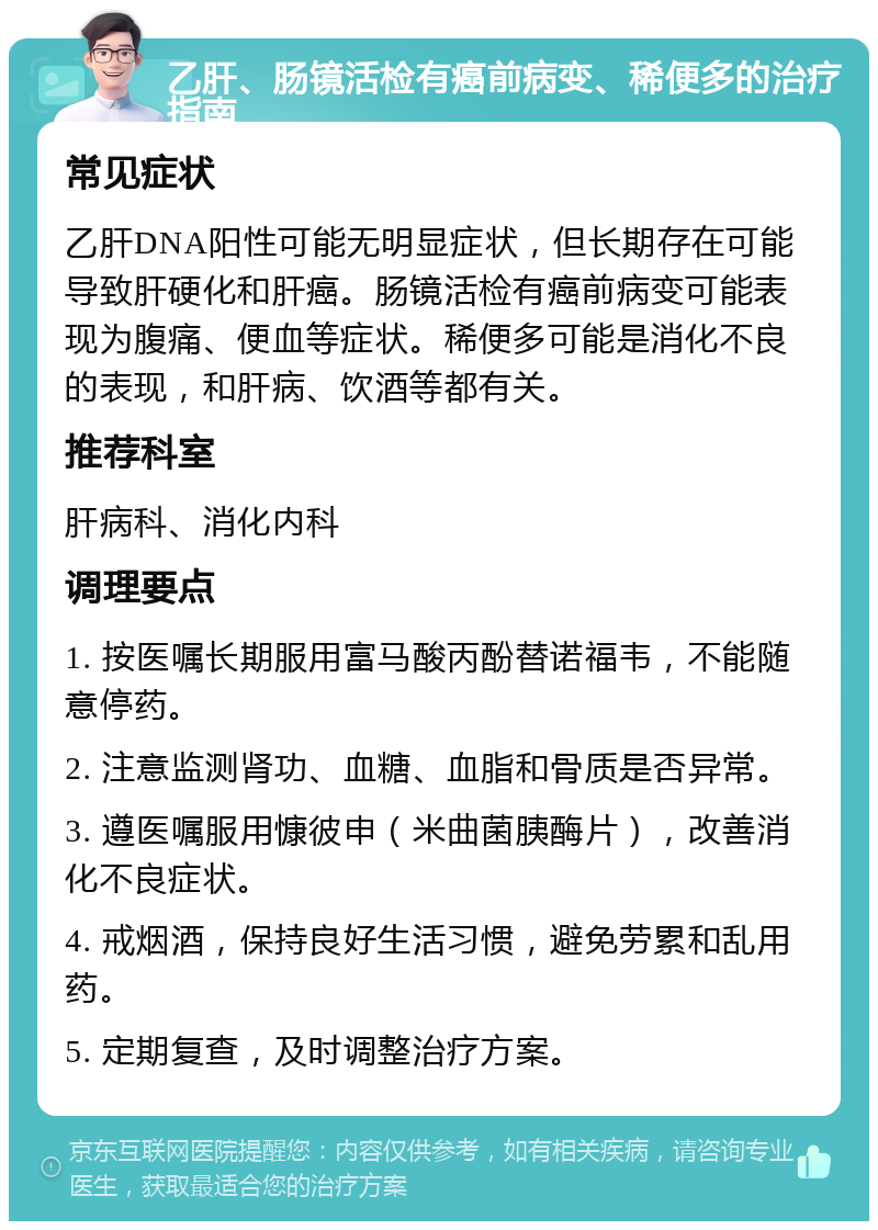 乙肝、肠镜活检有癌前病变、稀便多的治疗指南 常见症状 乙肝DNA阳性可能无明显症状，但长期存在可能导致肝硬化和肝癌。肠镜活检有癌前病变可能表现为腹痛、便血等症状。稀便多可能是消化不良的表现，和肝病、饮酒等都有关。 推荐科室 肝病科、消化内科 调理要点 1. 按医嘱长期服用富马酸丙酚替诺福韦，不能随意停药。 2. 注意监测肾功、血糖、血脂和骨质是否异常。 3. 遵医嘱服用慷彼申（米曲菌胰酶片），改善消化不良症状。 4. 戒烟酒，保持良好生活习惯，避免劳累和乱用药。 5. 定期复查，及时调整治疗方案。