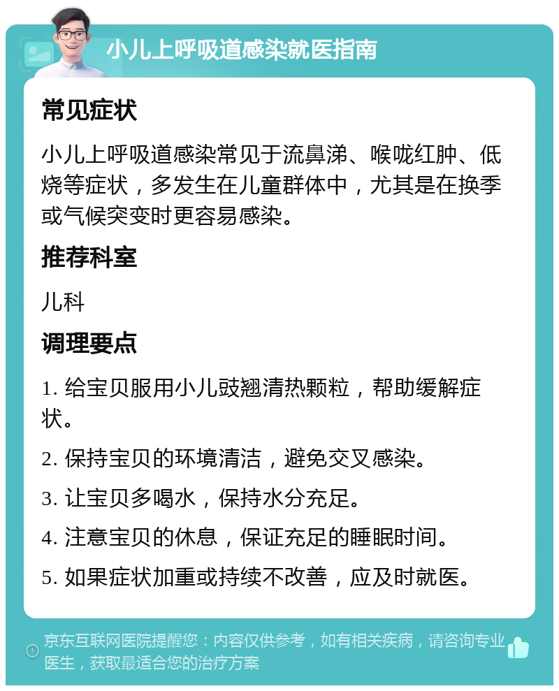 小儿上呼吸道感染就医指南 常见症状 小儿上呼吸道感染常见于流鼻涕、喉咙红肿、低烧等症状，多发生在儿童群体中，尤其是在换季或气候突变时更容易感染。 推荐科室 儿科 调理要点 1. 给宝贝服用小儿豉翘清热颗粒，帮助缓解症状。 2. 保持宝贝的环境清洁，避免交叉感染。 3. 让宝贝多喝水，保持水分充足。 4. 注意宝贝的休息，保证充足的睡眠时间。 5. 如果症状加重或持续不改善，应及时就医。