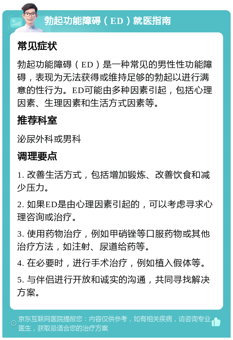 勃起功能障碍（ED）就医指南 常见症状 勃起功能障碍（ED）是一种常见的男性性功能障碍，表现为无法获得或维持足够的勃起以进行满意的性行为。ED可能由多种因素引起，包括心理因素、生理因素和生活方式因素等。 推荐科室 泌尿外科或男科 调理要点 1. 改善生活方式，包括增加锻炼、改善饮食和减少压力。 2. 如果ED是由心理因素引起的，可以考虑寻求心理咨询或治疗。 3. 使用药物治疗，例如甲硝锉等口服药物或其他治疗方法，如注射、尿道给药等。 4. 在必要时，进行手术治疗，例如植入假体等。 5. 与伴侣进行开放和诚实的沟通，共同寻找解决方案。