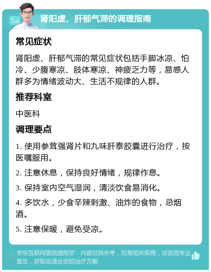 肾阳虚、肝郁气滞的调理指南 常见症状 肾阳虚、肝郁气滞的常见症状包括手脚冰凉、怕冷、少腹寒凉、肢体寒凉、神疲乏力等，易感人群多为情绪波动大、生活不规律的人群。 推荐科室 中医科 调理要点 1. 使用参茸强肾片和九味肝泰胶囊进行治疗，按医嘱服用。 2. 注意休息，保持良好情绪，规律作息。 3. 保持室内空气湿润，清淡饮食易消化。 4. 多饮水，少食辛辣刺激、油炸的食物，忌烟酒。 5. 注意保暖，避免受凉。