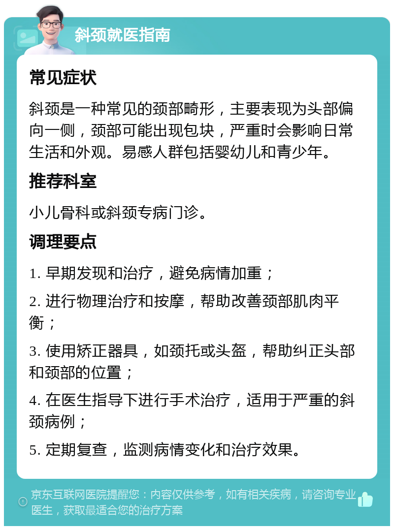 斜颈就医指南 常见症状 斜颈是一种常见的颈部畸形，主要表现为头部偏向一侧，颈部可能出现包块，严重时会影响日常生活和外观。易感人群包括婴幼儿和青少年。 推荐科室 小儿骨科或斜颈专病门诊。 调理要点 1. 早期发现和治疗，避免病情加重； 2. 进行物理治疗和按摩，帮助改善颈部肌肉平衡； 3. 使用矫正器具，如颈托或头盔，帮助纠正头部和颈部的位置； 4. 在医生指导下进行手术治疗，适用于严重的斜颈病例； 5. 定期复查，监测病情变化和治疗效果。