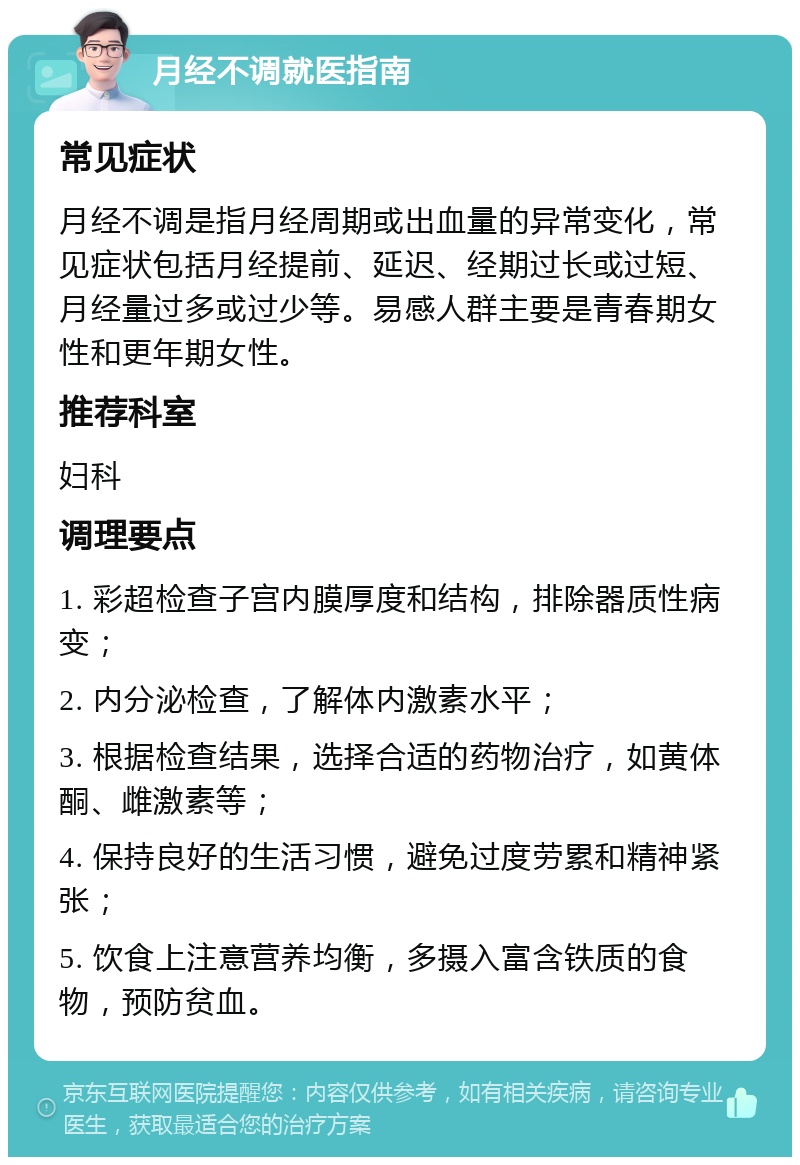 月经不调就医指南 常见症状 月经不调是指月经周期或出血量的异常变化，常见症状包括月经提前、延迟、经期过长或过短、月经量过多或过少等。易感人群主要是青春期女性和更年期女性。 推荐科室 妇科 调理要点 1. 彩超检查子宫内膜厚度和结构，排除器质性病变； 2. 内分泌检查，了解体内激素水平； 3. 根据检查结果，选择合适的药物治疗，如黄体酮、雌激素等； 4. 保持良好的生活习惯，避免过度劳累和精神紧张； 5. 饮食上注意营养均衡，多摄入富含铁质的食物，预防贫血。