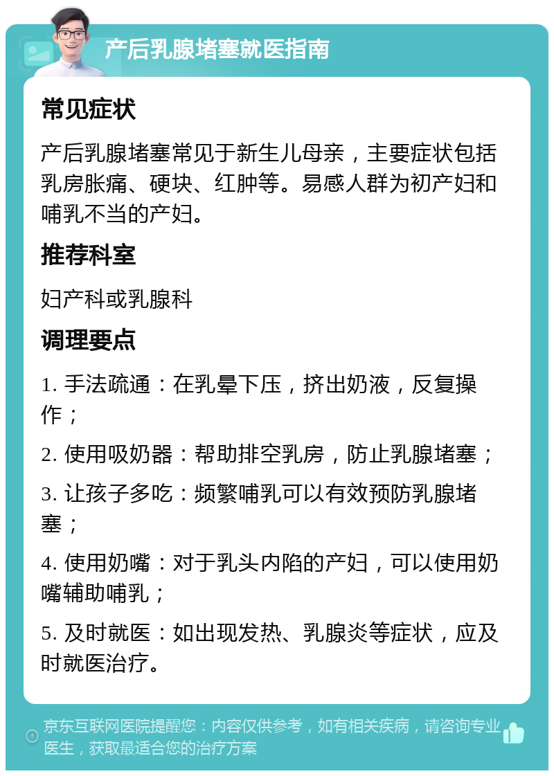 产后乳腺堵塞就医指南 常见症状 产后乳腺堵塞常见于新生儿母亲，主要症状包括乳房胀痛、硬块、红肿等。易感人群为初产妇和哺乳不当的产妇。 推荐科室 妇产科或乳腺科 调理要点 1. 手法疏通：在乳晕下压，挤出奶液，反复操作； 2. 使用吸奶器：帮助排空乳房，防止乳腺堵塞； 3. 让孩子多吃：频繁哺乳可以有效预防乳腺堵塞； 4. 使用奶嘴：对于乳头内陷的产妇，可以使用奶嘴辅助哺乳； 5. 及时就医：如出现发热、乳腺炎等症状，应及时就医治疗。