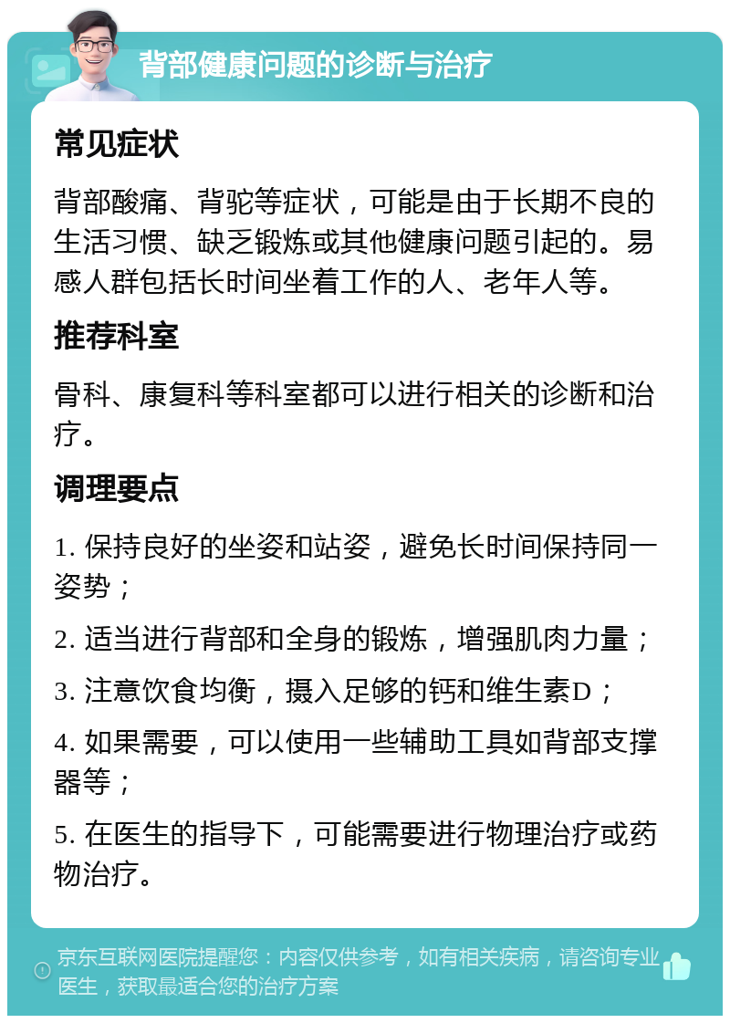 背部健康问题的诊断与治疗 常见症状 背部酸痛、背驼等症状，可能是由于长期不良的生活习惯、缺乏锻炼或其他健康问题引起的。易感人群包括长时间坐着工作的人、老年人等。 推荐科室 骨科、康复科等科室都可以进行相关的诊断和治疗。 调理要点 1. 保持良好的坐姿和站姿，避免长时间保持同一姿势； 2. 适当进行背部和全身的锻炼，增强肌肉力量； 3. 注意饮食均衡，摄入足够的钙和维生素D； 4. 如果需要，可以使用一些辅助工具如背部支撑器等； 5. 在医生的指导下，可能需要进行物理治疗或药物治疗。