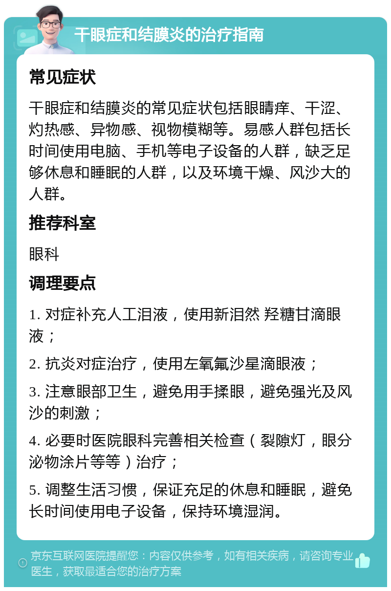 干眼症和结膜炎的治疗指南 常见症状 干眼症和结膜炎的常见症状包括眼睛痒、干涩、灼热感、异物感、视物模糊等。易感人群包括长时间使用电脑、手机等电子设备的人群，缺乏足够休息和睡眠的人群，以及环境干燥、风沙大的人群。 推荐科室 眼科 调理要点 1. 对症补充人工泪液，使用新泪然 羟糖甘滴眼液； 2. 抗炎对症治疗，使用左氧氟沙星滴眼液； 3. 注意眼部卫生，避免用手揉眼，避免强光及风沙的刺激； 4. 必要时医院眼科完善相关检查（裂隙灯，眼分泌物涂片等等）治疗； 5. 调整生活习惯，保证充足的休息和睡眠，避免长时间使用电子设备，保持环境湿润。