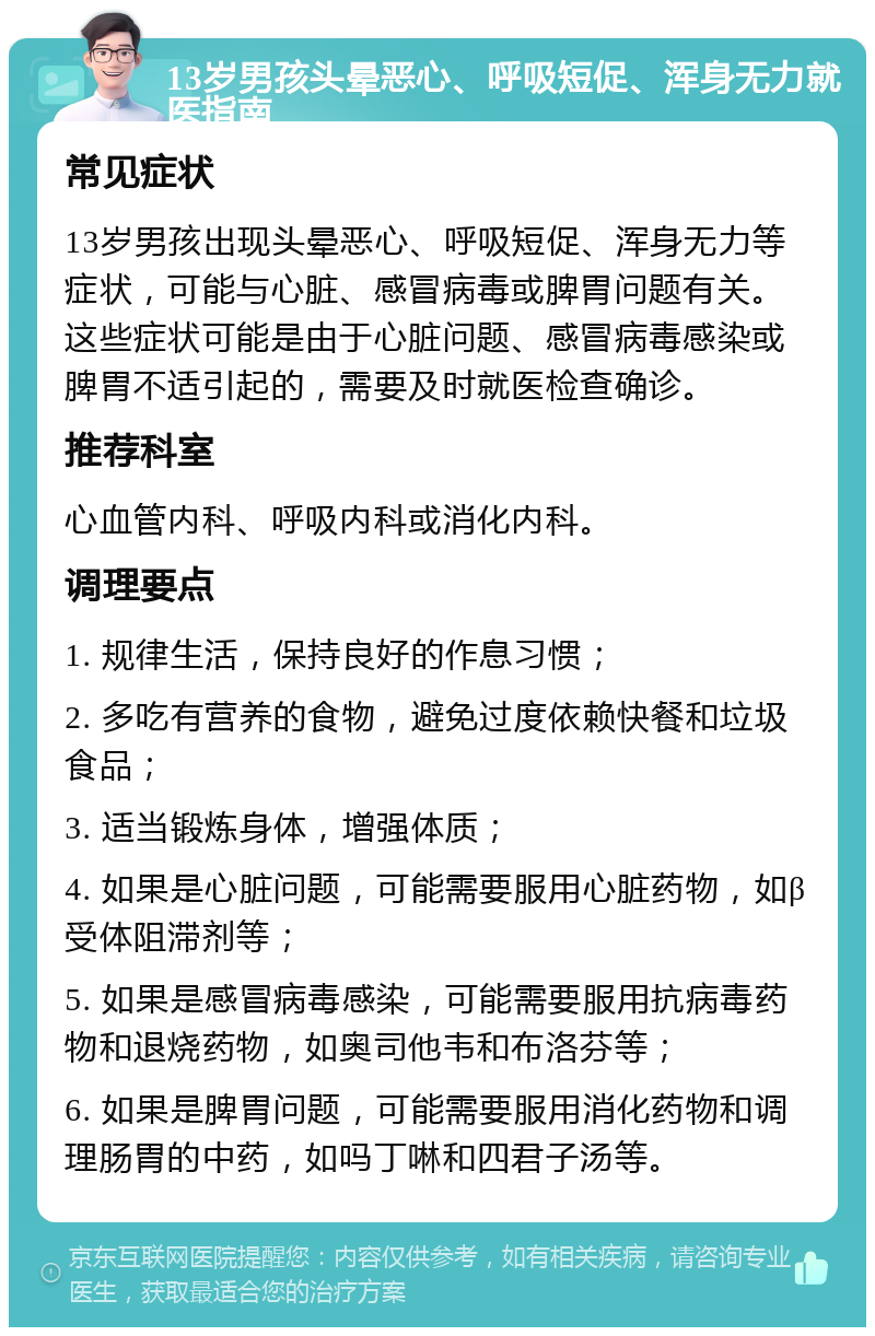 13岁男孩头晕恶心、呼吸短促、浑身无力就医指南 常见症状 13岁男孩出现头晕恶心、呼吸短促、浑身无力等症状，可能与心脏、感冒病毒或脾胃问题有关。这些症状可能是由于心脏问题、感冒病毒感染或脾胃不适引起的，需要及时就医检查确诊。 推荐科室 心血管内科、呼吸内科或消化内科。 调理要点 1. 规律生活，保持良好的作息习惯； 2. 多吃有营养的食物，避免过度依赖快餐和垃圾食品； 3. 适当锻炼身体，增强体质； 4. 如果是心脏问题，可能需要服用心脏药物，如β受体阻滞剂等； 5. 如果是感冒病毒感染，可能需要服用抗病毒药物和退烧药物，如奥司他韦和布洛芬等； 6. 如果是脾胃问题，可能需要服用消化药物和调理肠胃的中药，如吗丁啉和四君子汤等。