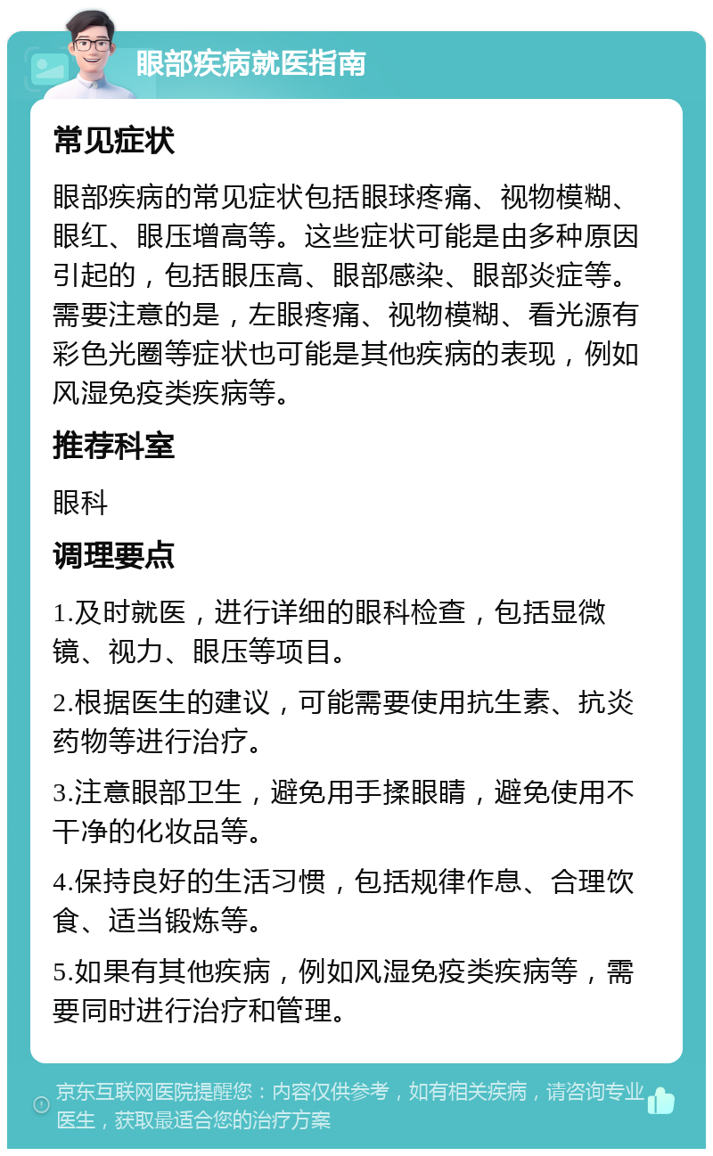 眼部疾病就医指南 常见症状 眼部疾病的常见症状包括眼球疼痛、视物模糊、眼红、眼压增高等。这些症状可能是由多种原因引起的，包括眼压高、眼部感染、眼部炎症等。需要注意的是，左眼疼痛、视物模糊、看光源有彩色光圈等症状也可能是其他疾病的表现，例如风湿免疫类疾病等。 推荐科室 眼科 调理要点 1.及时就医，进行详细的眼科检查，包括显微镜、视力、眼压等项目。 2.根据医生的建议，可能需要使用抗生素、抗炎药物等进行治疗。 3.注意眼部卫生，避免用手揉眼睛，避免使用不干净的化妆品等。 4.保持良好的生活习惯，包括规律作息、合理饮食、适当锻炼等。 5.如果有其他疾病，例如风湿免疫类疾病等，需要同时进行治疗和管理。