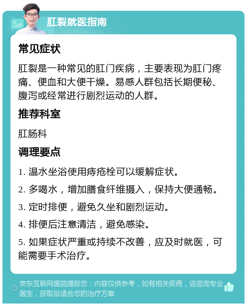 肛裂就医指南 常见症状 肛裂是一种常见的肛门疾病，主要表现为肛门疼痛、便血和大便干燥。易感人群包括长期便秘、腹泻或经常进行剧烈运动的人群。 推荐科室 肛肠科 调理要点 1. 温水坐浴使用痔疮栓可以缓解症状。 2. 多喝水，增加膳食纤维摄入，保持大便通畅。 3. 定时排便，避免久坐和剧烈运动。 4. 排便后注意清洁，避免感染。 5. 如果症状严重或持续不改善，应及时就医，可能需要手术治疗。