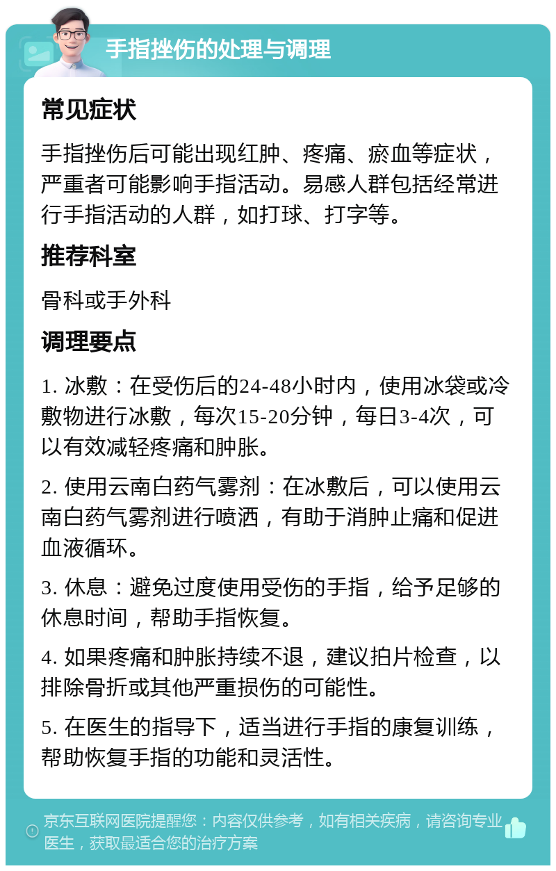 手指挫伤的处理与调理 常见症状 手指挫伤后可能出现红肿、疼痛、瘀血等症状，严重者可能影响手指活动。易感人群包括经常进行手指活动的人群，如打球、打字等。 推荐科室 骨科或手外科 调理要点 1. 冰敷：在受伤后的24-48小时内，使用冰袋或冷敷物进行冰敷，每次15-20分钟，每日3-4次，可以有效减轻疼痛和肿胀。 2. 使用云南白药气雾剂：在冰敷后，可以使用云南白药气雾剂进行喷洒，有助于消肿止痛和促进血液循环。 3. 休息：避免过度使用受伤的手指，给予足够的休息时间，帮助手指恢复。 4. 如果疼痛和肿胀持续不退，建议拍片检查，以排除骨折或其他严重损伤的可能性。 5. 在医生的指导下，适当进行手指的康复训练，帮助恢复手指的功能和灵活性。