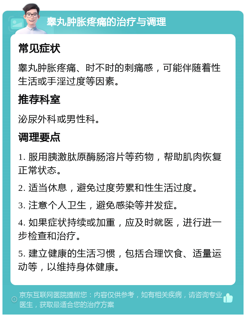 睾丸肿胀疼痛的治疗与调理 常见症状 睾丸肿胀疼痛、时不时的刺痛感，可能伴随着性生活或手淫过度等因素。 推荐科室 泌尿外科或男性科。 调理要点 1. 服用胰激肽原酶肠溶片等药物，帮助肌肉恢复正常状态。 2. 适当休息，避免过度劳累和性生活过度。 3. 注意个人卫生，避免感染等并发症。 4. 如果症状持续或加重，应及时就医，进行进一步检查和治疗。 5. 建立健康的生活习惯，包括合理饮食、适量运动等，以维持身体健康。